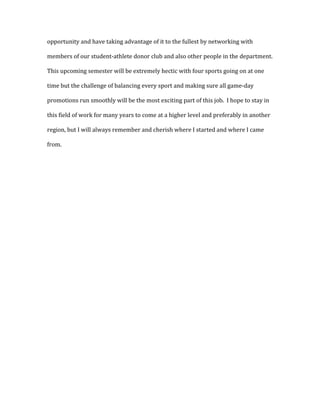 opportunity and have taking advantage of it to the fullest by networking with
members of our student-athlete donor club and also other people in the department.
This upcoming semester will be extremely hectic with four sports going on at one
time but the challenge of balancing every sport and making sure all game-day
promotions run smoothly will be the most exciting part of this job. I hope to stay in
this field of work for many years to come at a higher level and preferably in another
region, but I will always remember and cherish where I started and where I came
from.
 