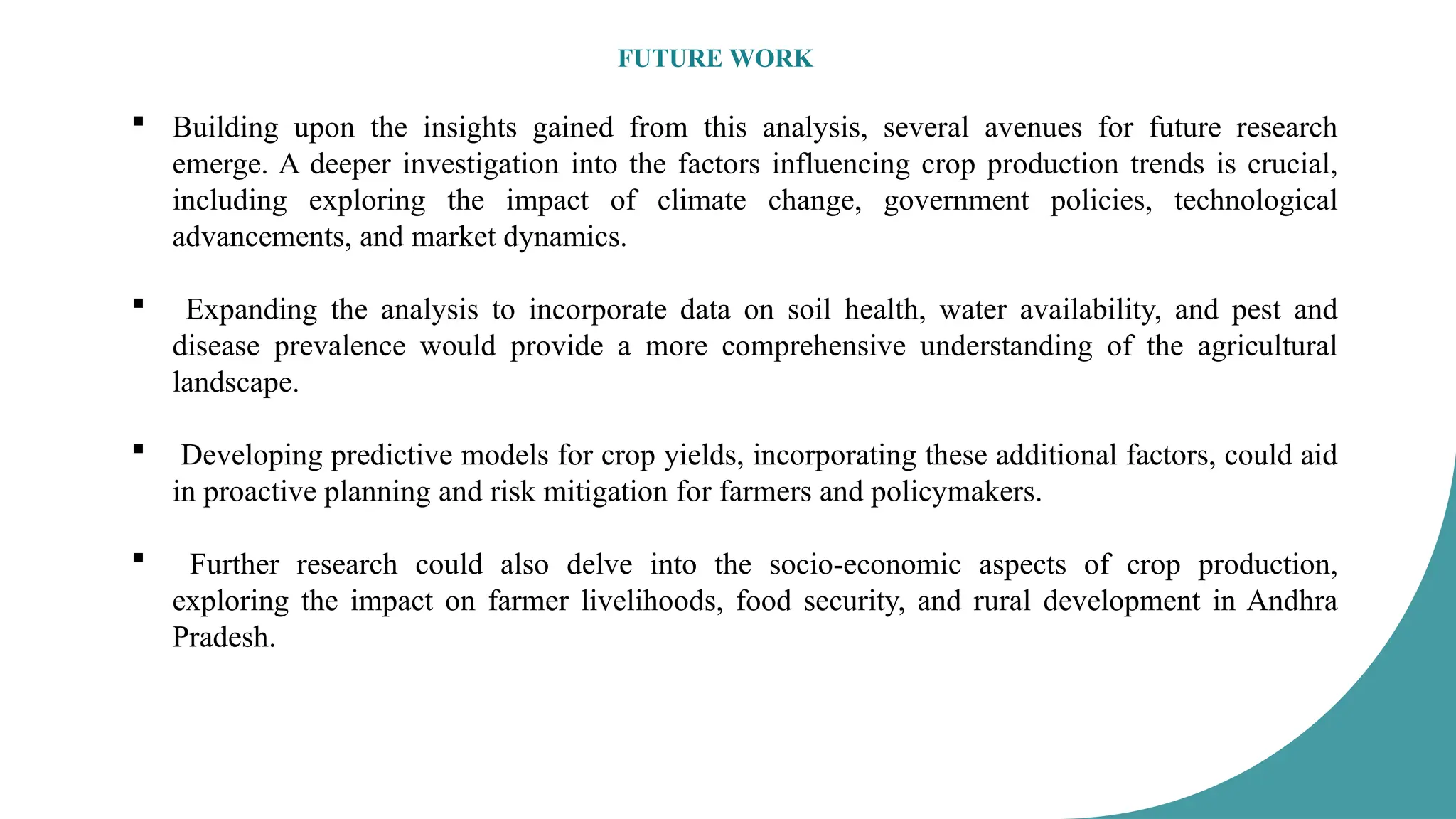 FUTURE WORK
 Building upon the insights gained from this analysis, several avenues for future research
emerge. A deeper investigation into the factors influencing crop production trends is crucial,
including exploring the impact of climate change, government policies, technological
advancements, and market dynamics.
 Expanding the analysis to incorporate data on soil health, water availability, and pest and
disease prevalence would provide a more comprehensive understanding of the agricultural
landscape.
 Developing predictive models for crop yields, incorporating these additional factors, could aid
in proactive planning and risk mitigation for farmers and policymakers.
 Further research could also delve into the socio-economic aspects of crop production,
exploring the impact on farmer livelihoods, food security, and rural development in Andhra
Pradesh.
 