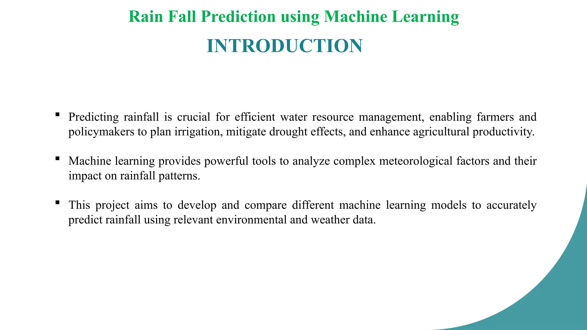 Rain Fall Prediction using Machine Learning
INTRODUCTION
 Predicting rainfall is crucial for efficient water resource management, enabling farmers and
policymakers to plan irrigation, mitigate drought effects, and enhance agricultural productivity.
 Machine learning provides powerful tools to analyze complex meteorological factors and their
impact on rainfall patterns.
 This project aims to develop and compare different machine learning models to accurately
predict rainfall using relevant environmental and weather data.
 