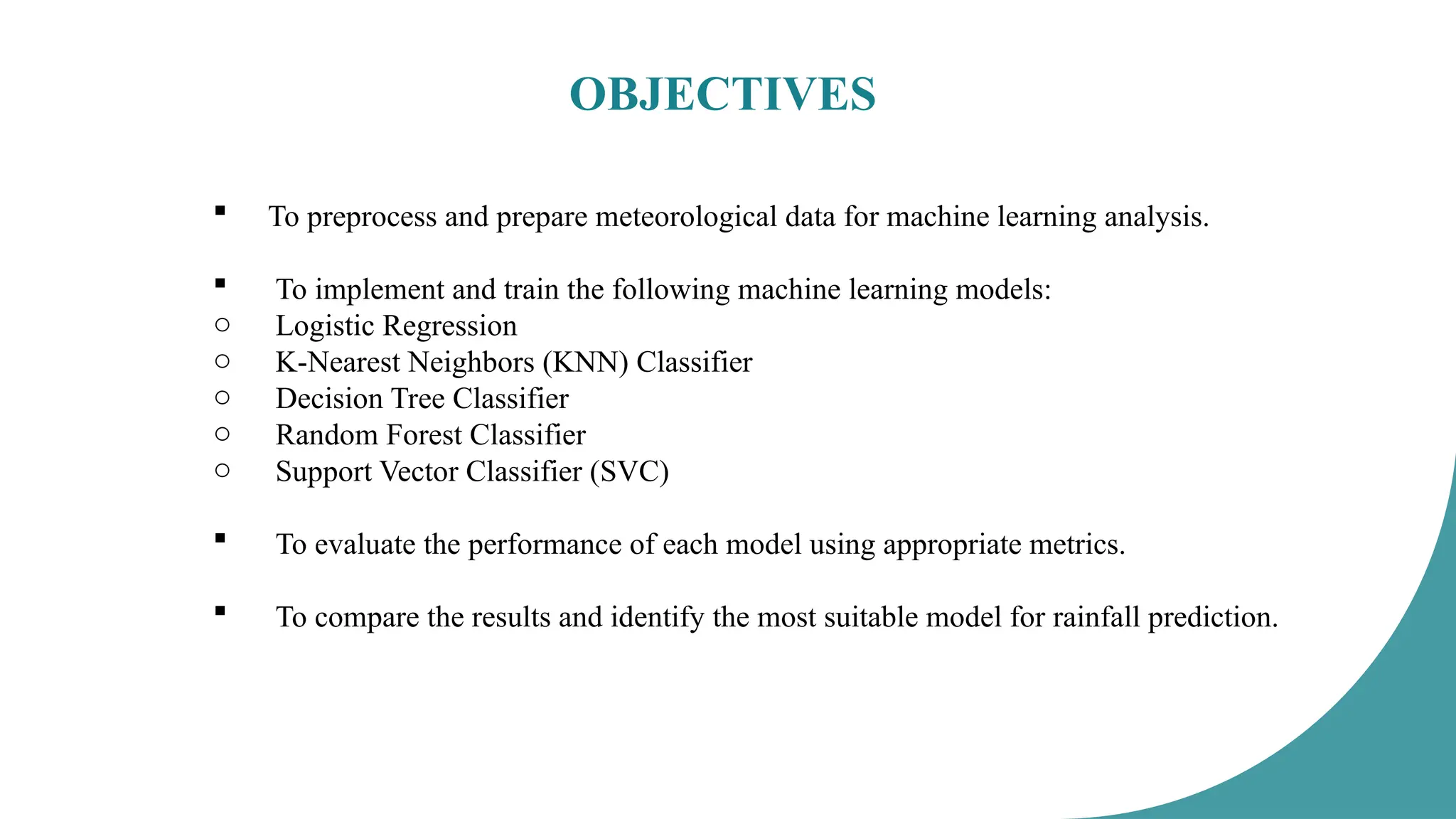 OBJECTIVES
 To preprocess and prepare meteorological data for machine learning analysis.
 To implement and train the following machine learning models:
o Logistic Regression
o K-Nearest Neighbors (KNN) Classifier
o Decision Tree Classifier
o Random Forest Classifier
o Support Vector Classifier (SVC)
 To evaluate the performance of each model using appropriate metrics.
 To compare the results and identify the most suitable model for rainfall prediction.
 