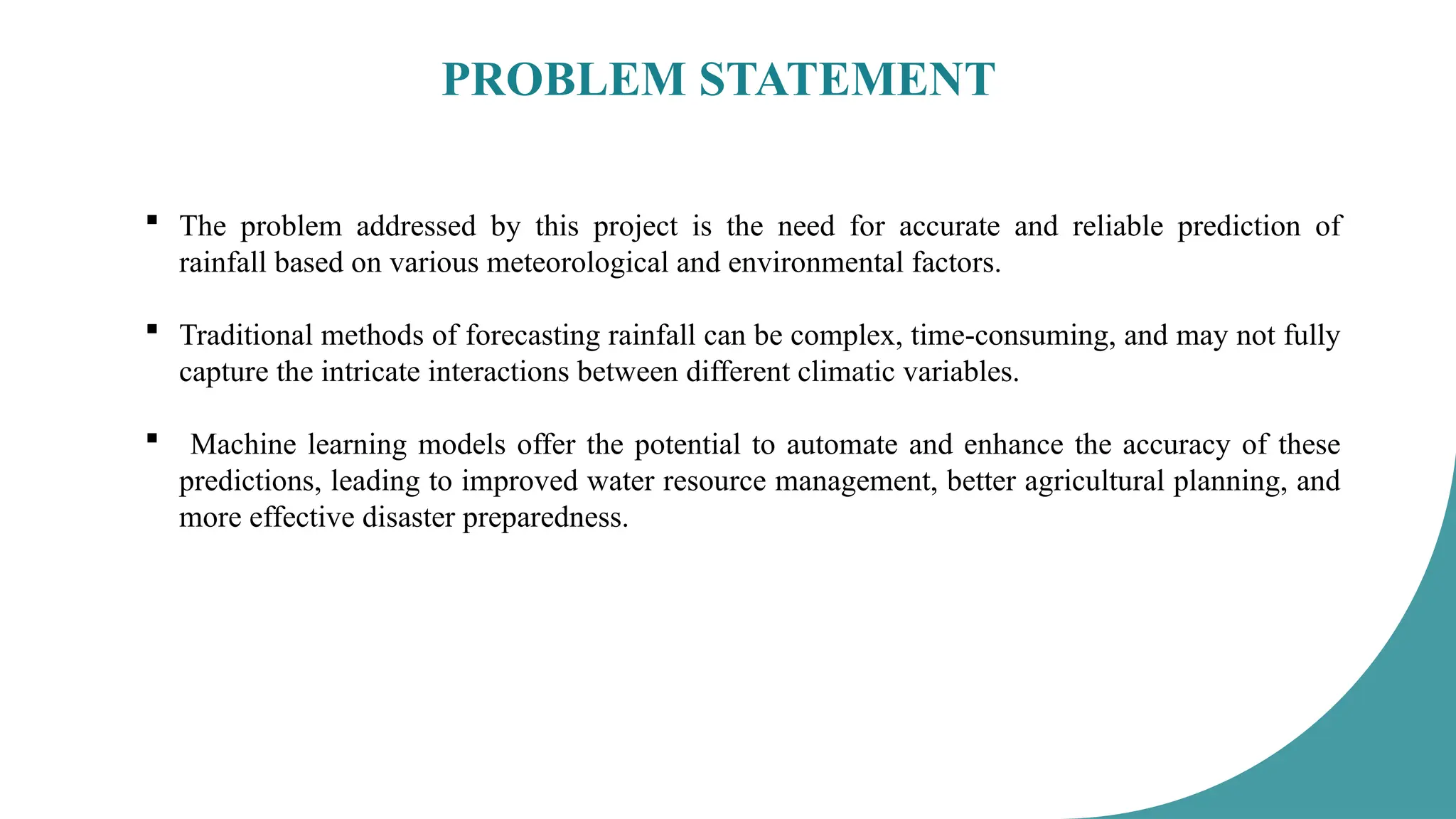 PROBLEM STATEMENT
 The problem addressed by this project is the need for accurate and reliable prediction of
rainfall based on various meteorological and environmental factors.
 Traditional methods of forecasting rainfall can be complex, time-consuming, and may not fully
capture the intricate interactions between different climatic variables.
 Machine learning models offer the potential to automate and enhance the accuracy of these
predictions, leading to improved water resource management, better agricultural planning, and
more effective disaster preparedness.
 