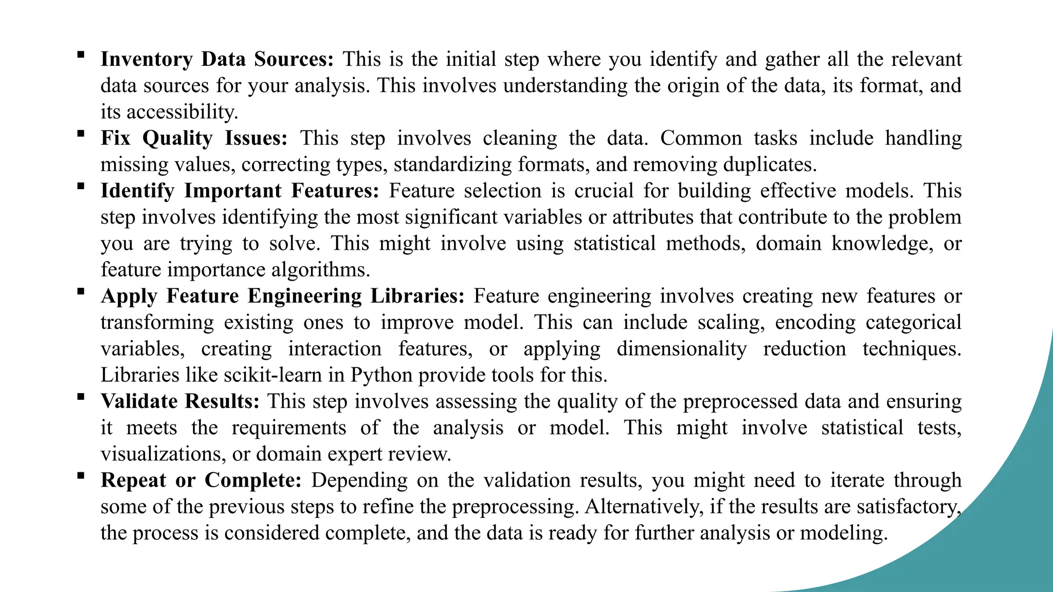  Inventory Data Sources: This is the initial step where you identify and gather all the relevant
data sources for your analysis. This involves understanding the origin of the data, its format, and
its accessibility.
 Fix Quality Issues: This step involves cleaning the data. Common tasks include handling
missing values, correcting types, standardizing formats, and removing duplicates.
 Identify Important Features: Feature selection is crucial for building effective models. This
step involves identifying the most significant variables or attributes that contribute to the problem
you are trying to solve. This might involve using statistical methods, domain knowledge, or
feature importance algorithms.
 Apply Feature Engineering Libraries: Feature engineering involves creating new features or
transforming existing ones to improve model. This can include scaling, encoding categorical
variables, creating interaction features, or applying dimensionality reduction techniques.
Libraries like scikit-learn in Python provide tools for this.
 Validate Results: This step involves assessing the quality of the preprocessed data and ensuring
it meets the requirements of the analysis or model. This might involve statistical tests,
visualizations, or domain expert review.
 Repeat or Complete: Depending on the validation results, you might need to iterate through
some of the previous steps to refine the preprocessing. Alternatively, if the results are satisfactory,
the process is considered complete, and the data is ready for further analysis or modeling.
 