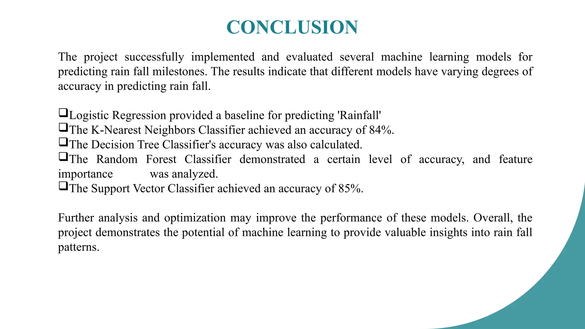 CONCLUSION
The project successfully implemented and evaluated several machine learning models for
predicting rain fall milestones. The results indicate that different models have varying degrees of
accuracy in predicting rain fall.
Logistic Regression provided a baseline for predicting 'Rainfall'
The K-Nearest Neighbors Classifier achieved an accuracy of 84%.
The Decision Tree Classifier's accuracy was also calculated.
The Random Forest Classifier demonstrated a certain level of accuracy, and feature
importance was analyzed.
The Support Vector Classifier achieved an accuracy of 85%.
Further analysis and optimization may improve the performance of these models. Overall, the
project demonstrates the potential of machine learning to provide valuable insights into rain fall
patterns.
 