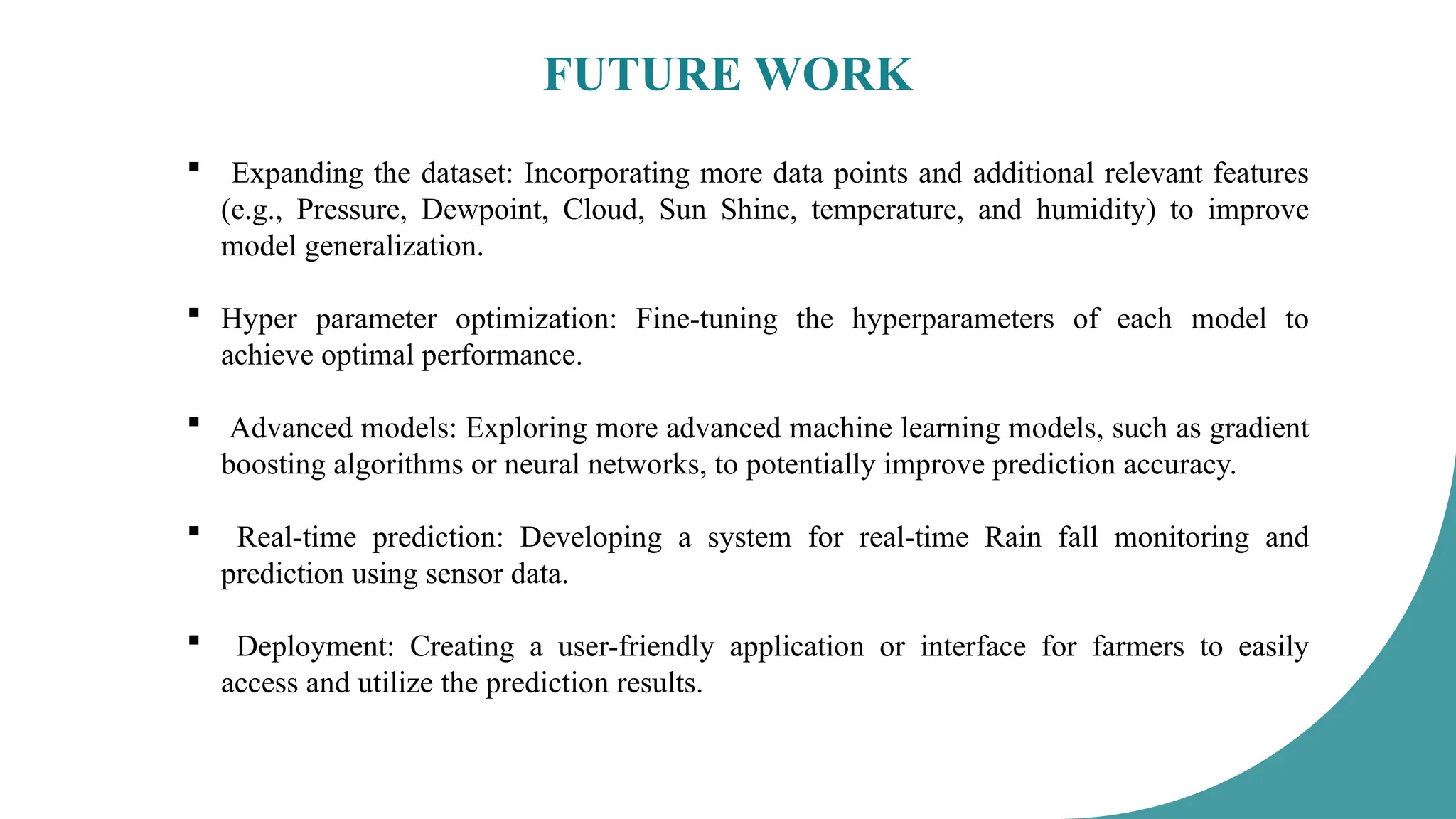 FUTURE WORK
 Expanding the dataset: Incorporating more data points and additional relevant features
(e.g., Pressure, Dewpoint, Cloud, Sun Shine, temperature, and humidity) to improve
model generalization.
 Hyper parameter optimization: Fine-tuning the hyperparameters of each model to
achieve optimal performance.
 Advanced models: Exploring more advanced machine learning models, such as gradient
boosting algorithms or neural networks, to potentially improve prediction accuracy.
 Real-time prediction: Developing a system for real-time Rain fall monitoring and
prediction using sensor data.
 Deployment: Creating a user-friendly application or interface for farmers to easily
access and utilize the prediction results.
 