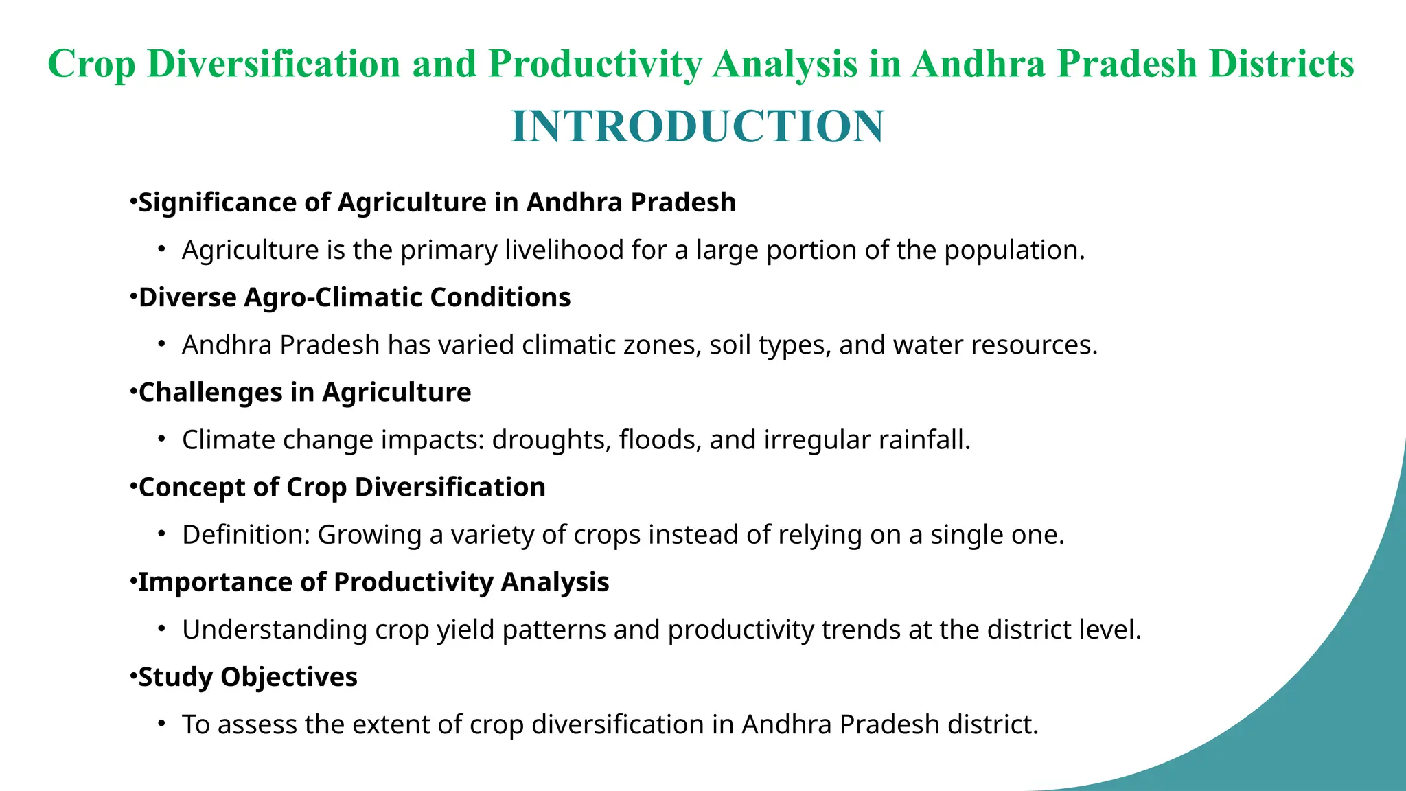 INTRODUCTION
•Significance of Agriculture in Andhra Pradesh
• Agriculture is the primary livelihood for a large portion of the population.
•Diverse Agro-Climatic Conditions
• Andhra Pradesh has varied climatic zones, soil types, and water resources.
•Challenges in Agriculture
• Climate change impacts: droughts, floods, and irregular rainfall.
•Concept of Crop Diversification
• Definition: Growing a variety of crops instead of relying on a single one.
•Importance of Productivity Analysis
• Understanding crop yield patterns and productivity trends at the district level.
•Study Objectives
• To assess the extent of crop diversification in Andhra Pradesh district.
Crop Diversification and Productivity Analysis in Andhra Pradesh Districts
 