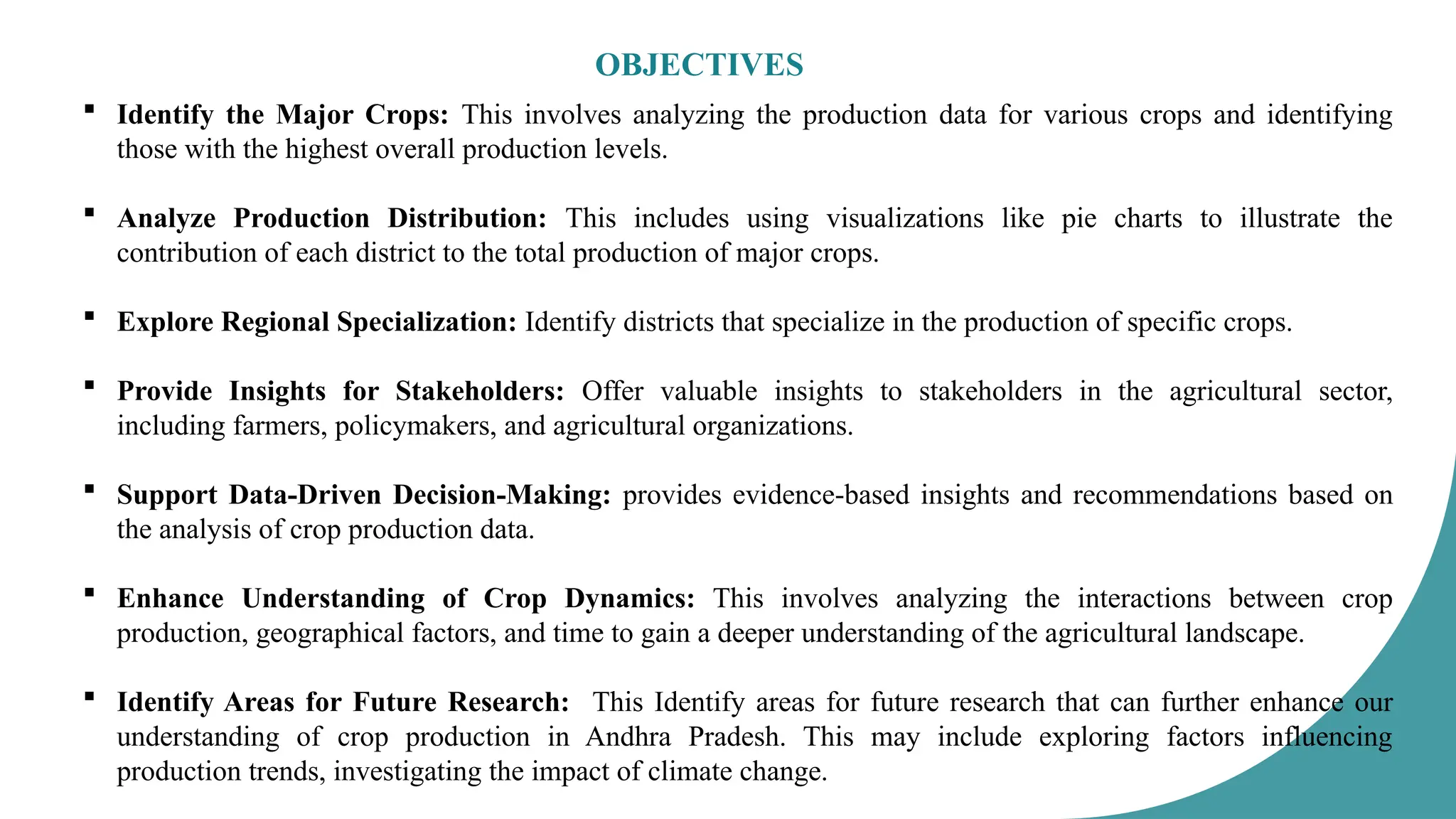 OBJECTIVES
 Identify the Major Crops: This involves analyzing the production data for various crops and identifying
those with the highest overall production levels.
 Analyze Production Distribution: This includes using visualizations like pie charts to illustrate the
contribution of each district to the total production of major crops.
 Explore Regional Specialization: Identify districts that specialize in the production of specific crops.
 Provide Insights for Stakeholders: Offer valuable insights to stakeholders in the agricultural sector,
including farmers, policymakers, and agricultural organizations.
 Support Data-Driven Decision-Making: provides evidence-based insights and recommendations based on
the analysis of crop production data.
 Enhance Understanding of Crop Dynamics: This involves analyzing the interactions between crop
production, geographical factors, and time to gain a deeper understanding of the agricultural landscape.
 Identify Areas for Future Research: This Identify areas for future research that can further enhance our
understanding of crop production in Andhra Pradesh. This may include exploring factors influencing
production trends, investigating the impact of climate change.
 