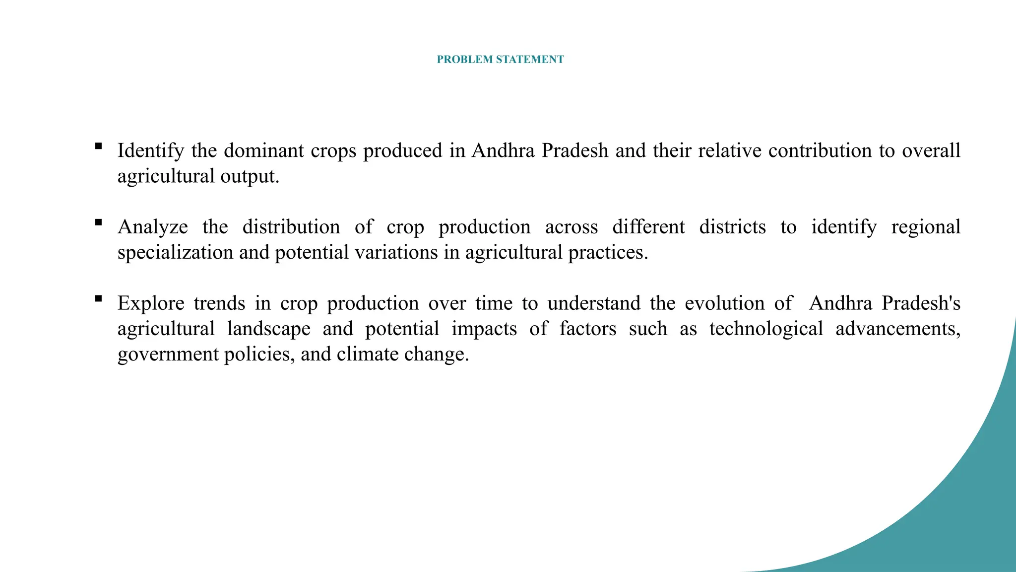 PROBLEM STATEMENT
 Identify the dominant crops produced in Andhra Pradesh and their relative contribution to overall
agricultural output.
 Analyze the distribution of crop production across different districts to identify regional
specialization and potential variations in agricultural practices.
 Explore trends in crop production over time to understand the evolution of Andhra Pradesh's
agricultural landscape and potential impacts of factors such as technological advancements,
government policies, and climate change.
 