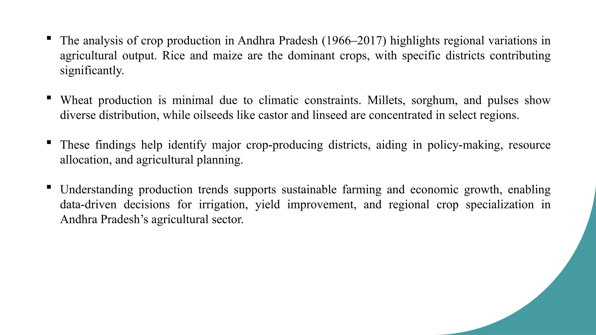  The analysis of crop production in Andhra Pradesh (1966–2017) highlights regional variations in
agricultural output. Rice and maize are the dominant crops, with specific districts contributing
significantly.
 Wheat production is minimal due to climatic constraints. Millets, sorghum, and pulses show
diverse distribution, while oilseeds like castor and linseed are concentrated in select regions.
 These findings help identify major crop-producing districts, aiding in policy-making, resource
allocation, and agricultural planning.
 Understanding production trends supports sustainable farming and economic growth, enabling
data-driven decisions for irrigation, yield improvement, and regional crop specialization in
Andhra Pradesh’s agricultural sector.
 