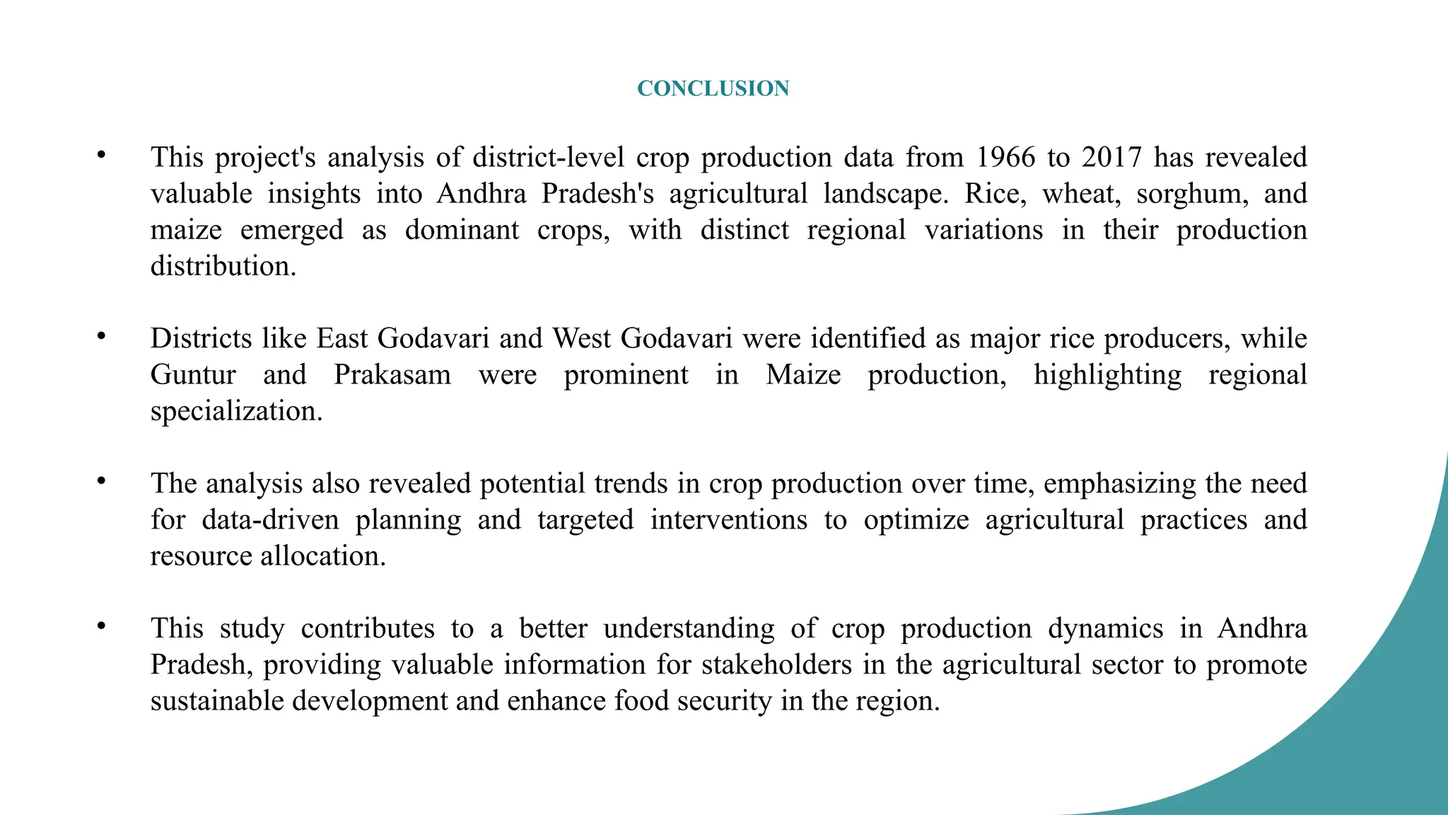 CONCLUSION
• This project's analysis of district-level crop production data from 1966 to 2017 has revealed
valuable insights into Andhra Pradesh's agricultural landscape. Rice, wheat, sorghum, and
maize emerged as dominant crops, with distinct regional variations in their production
distribution.
• Districts like East Godavari and West Godavari were identified as major rice producers, while
Guntur and Prakasam were prominent in Maize production, highlighting regional
specialization.
• The analysis also revealed potential trends in crop production over time, emphasizing the need
for data-driven planning and targeted interventions to optimize agricultural practices and
resource allocation.
• This study contributes to a better understanding of crop production dynamics in Andhra
Pradesh, providing valuable information for stakeholders in the agricultural sector to promote
sustainable development and enhance food security in the region.
 