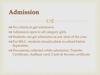 
 No criteria to get admission.
 Admission open to all category girls.
 Students can get admission at any time of the year.
 For SSLC, students should admit to school before
September.
 Documents collected while admission: Transfer
Certificate, Aadhaar card, Caste & Income certificate
Admission
 