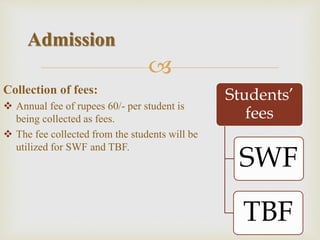 
Collection of fees:
 Annual fee of rupees 60/- per student is
being collected as fees.
 The fee collected from the students will be
utilized for SWF and TBF.
Admission
Students’
fees
SWF
TBF
 