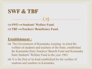 
 SWF Students’ Welfare Fund.
 TBF Teachers’ Beneficiary Fund.
Establishment :
 The Government of Karnataka, keeping in mind the
welfare of students and teachers of the State, established
the Karnataka State Teachers' Benefit Fund and Karnataka
State Students’ Welfare Fund in the year 1963.
 It is the first of its kind established for the welfare of
students and teachers in Karnataka.
SWF & TBF
 