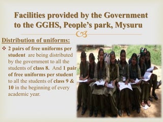 Distribution of uniforms:
 2 pairs of free uniforms per
student are being distributed
by the government to all the
students of class 8. And 1 pair
of free uniforms per student
to all the students of class 9 &
10 in the beginning of every
academic year.
Facilities provided by the Government
to the GGHS, People’s park, Mysuru
 