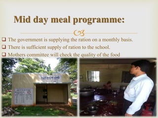  The government is supplying the ration on a monthly basis.
 There is sufficient supply of ration to the school.
 Mothers committee will check the quality of the food
Mid day meal programme:
 