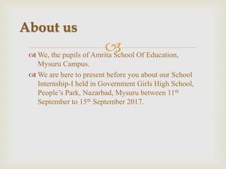  We, the pupils of Amrita School Of Education,
Mysuru Campus.
 We are here to present before you about our School
Internship-I held in Government Girls High School,
People’s Park, Nazarbad, Mysuru between 11th
September to 15th September 2017.
About us
 