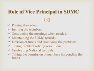 
 Passing the order.
 Inviting the members.
 Conducting the meetings when needed.
 Maintaining the SDMC records.
 Division of funds and discussing the problems.
 Taking problem solving resolutions.
 Celebrating National festivals.
 Taking the permission of members in spending the
funds.
Role of Vice Principal in SDMC
 