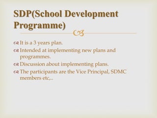
 It is a 3 years plan.
 Intended at implementing new plans and
programmes.
 Discussion about implementing plans.
 The participants are the Vice Principal, SDMC
members etc,..
SDP(School Development
Programme)
 