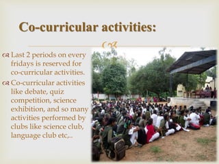 Last 2 periods on every
fridays is reserved for
co-curricular activities.
 Co-curricular activities
like debate, quiz
competition, science
exhibition, and so many
activities performed by
clubs like science club,
language club etc,..
Co-curricular activities:
 
