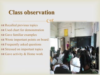  Recalled previous topics
 Used chart for demonstration
 Gave familiar examples
 Wrote important points on board
 Frequently asked questions
 Stressed on important topics
 Gave activity & Home work
Class observation
 