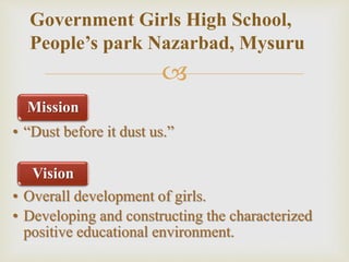 
Mission
• “Dust before it dust us.”
Vision
• Overall development of girls.
• Developing and constructing the characterized
positive educational environment.
Government Girls High School,
People’s park Nazarbad, Mysuru
 