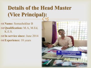 
 Name: Somashekhar B
 Qualification: M.A, M.Ed,
K.E.S.
 In service since: June 2014
 Experience: 18 years
Details of the Head Master
(Vice Principal):
 
