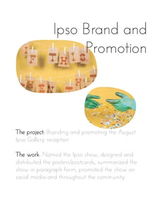 Ipso Brand and
Promotion
The project: Branding and promoting the August
Ipso Gallery reception
The work: Named the Ipso show, designed and
distributed the posters/postcards, summarized the
show in paragraph form, promoted the show on
social media and throughout the community
 