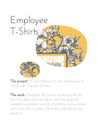 Employee
T-Shirts
The project: A t-shirt design for the employees of
Landscape Garden Centers
The work: Designed the t-shirt, worked with the
client to determine the fabric and the quantity
needed, completed rounds of editing, and worked
with a vendor to place the order and deliver the
product
 