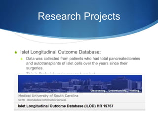 Research Projects
S Islet Longitudinal Outcome Database:
S Data was collected from patients who had total pancreatectomies
and autotransplants of islet cells over the years since their
surgeries.
S This is Stefanie’s main research project.
 
