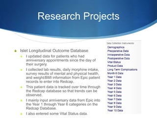 Research Projects
S Islet Longitudinal Outcome Database
S I updated data for patients who had
anniversary appointments since the day of
their surgery.
S I collected lab results, daily morphine intake,
survey results of mental and physical health,
and weight/BMI information from Epic patient
records to enter into Redcap.
S This patient data is tracked over time through
the Redcap database so that trends can be
observed.
S I mainly input anniversary data from Epic into
the Year 1 through Year 6 categories on the
Redcap Database.
S I also entered some Vital Status data.
 