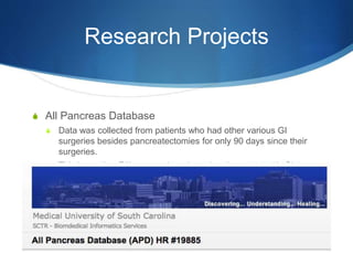 Research Projects
S All Pancreas Database
S Data was collected from patients who had other various GI
surgeries besides pancreatectomies for only 90 days since their
surgeries.
S This is another PA’s research project who also works with GI
surgery.
 
