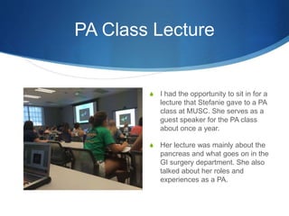 PA Class Lecture
S I had the opportunity to sit in for a
lecture that Stefanie gave to a PA
class at MUSC. She serves as a
guest speaker for the PA class
about once a year.
S Her lecture was mainly about the
pancreas and what goes on in the
GI surgery department. She also
talked about her roles and
experiences as a PA.
 