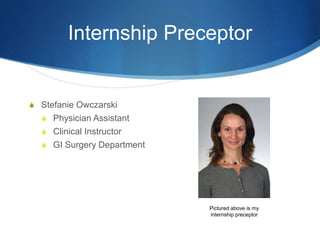 Internship Preceptor
S Stefanie Owczarski
S Physician Assistant
S Clinical Instructor
S GI Surgery Department
Pictured above is my
internship preceptor
 
