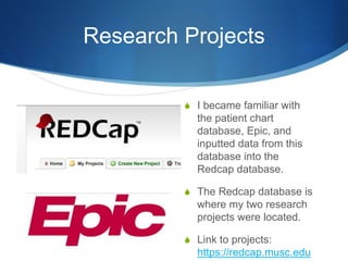 Research Projects
S I became familiar with
the patient chart
database, Epic, and
inputted data from this
database into the
Redcap database.
S The Redcap database is
where my two research
projects were located.
S Link to projects:
https://redcap.musc.edu
 