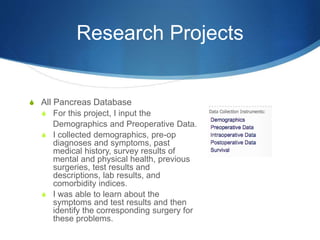 Research Projects
S All Pancreas Database
S For this project, I input the
Demographics and Preoperative Data.
S I collected demographics, pre-op
diagnoses and symptoms, past
medical history, survey results of
mental and physical health, previous
surgeries, test results and
descriptions, lab results, and
comorbidity indices.
S I was able to learn about the
symptoms and test results and then
identify the corresponding surgery for
these problems.
 
