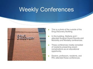 Weekly Conferences
S This is a photo of the outside of the
Drug Discovery Building.
S In this building, Stefanie and I
attended Surgical Grand Rounds and
Morbidity and Mortality conferences.
S These conferences mostly consisted
of residents presenting recent
complications as an educational
opportunity.
S Doctors, professors, residents, and
PA’s attended these conferences.
 