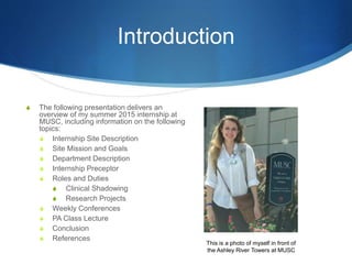 Introduction
S The following presentation delivers an
overview of my summer 2015 internship at
MUSC, including information on the following
topics:
S Internship Site Description
S Site Mission and Goals
S Department Description
S Internship Preceptor
S Roles and Duties
S Clinical Shadowing
S Research Projects
S Weekly Conferences
S PA Class Lecture
S Conclusion
S References
This is a photo of myself in front of
the Ashley River Towers at MUSC
 