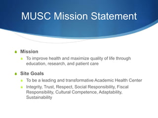 MUSC Mission Statement
S Mission
S To improve health and maximize quality of life through
education, research, and patient care
S Site Goals
S To be a leading and transformative Academic Health Center
S Integrity, Trust, Respect, Social Responsibility, Fiscal
Responsibility, Cultural Competence, Adaptability,
Sustainability
 