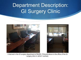 Department Description:
GI Surgery Clinic
I interned in the GI surgery department of MUSC. Pictured above is the office of the GI
surgery clinic in which I worked.
 