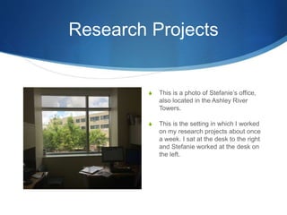 Research Projects
S This is a photo of Stefanie’s office,
also located in the Ashley River
Towers.
S This is the setting in which I worked
on my research projects about once
a week. I sat at the desk to the right
and Stefanie worked at the desk on
the left.
 