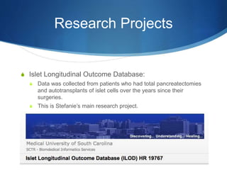 Research Projects
S Islet Longitudinal Outcome Database:
S Data was collected from patients who had total pancreatectomies
and autotransplants of islet cells over the years since their
surgeries.
S This is Stefanie’s main research project.
 