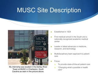 MUSC Site Description
S Established in 1824
S First medical school in the South and a
nationally recognized academic medical
center
S Leader in latest advances in medicine,
research, and technology
S Multidisciplinary team approach to patient
care
S Focus:
S To provide state-of-the-art patient care
S “Changing what’s possible in health
care”
My internship was located in the Ashley River
Tower at MUSC in Charleston, South
Carolina as seen in the picture above.
 