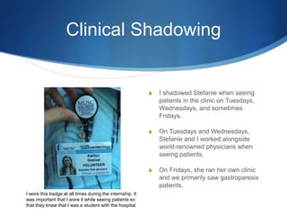 Clinical Shadowing
S I shadowed Stefanie when seeing
patients in the clinic on Tuesdays,
Wednesdays, and sometimes
Fridays.
S On Tuesdays and Wednesdays,
Stefanie and I worked alongside
world-renowned physicians when
seeing patients.
S On Fridays, she ran her own clinic
and we primarily saw gastroparesis
patients.
I wore this badge at all times during the internship. It
was important that I wore it while seeing patients so
that they knew that I was a student with the hospital.
 