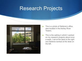 Research Projects
S This is a photo of Stefanie’s office,
also located in the Ashley River
Towers.
S This is the setting in which I worked
on my research projects about once
a week. I sat at the desk to the right
and Stefanie worked at the desk on
the left.
 