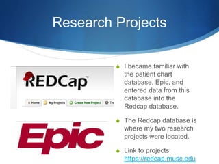 Research Projects
S I became familiar with
the patient chart
database, Epic, and
entered data from this
database into the
Redcap database.
S The Redcap database is
where my two research
projects were located.
S Link to projects:
https://redcap.musc.edu
 