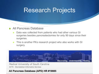 Research Projects
S All Pancreas Database
S Data was collected from patients who had other various GI
surgeries besides pancreatectomies for only 90 days since their
surgeries.
S This is another PA’s research project who also works with GI
surgery.
 