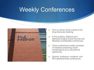 Weekly Conferences
S This is a photo of the outside of the
Drug Discovery Building.
S In this building, Stefanie and I
attended Surgical Grand Rounds and
Morbidity and Mortality conferences.
S These conferences mostly consisted
of residents presenting recent
complications as an educational
opportunity.
S Doctors, professors, residents, and
PA’s attended these conferences.
 