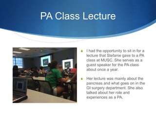 PA Class Lecture
S I had the opportunity to sit in for a
lecture that Stefanie gave to a PA
class at MUSC. She serves as a
guest speaker for the PA class
about once a year.
S Her lecture was mainly about the
pancreas and what goes on in the
GI surgery department. She also
talked about her role and
experiences as a PA.
 