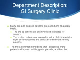 Department Description:
GI Surgery Clinic
S Many pre and post-op patients are seen here on a daily
basis.
S The pre-op patients are examined and evaluated for
surgery.
S The post-op patients are seen often in the clinic to watch for
signs of complications and to make sure they are healing
properly.
S The most common conditions that I observed were
patients with pancreatitis, gastroparesis, and hernias.
 
