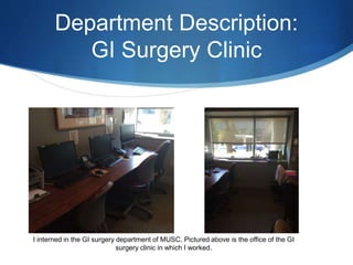 Department Description:
GI Surgery Clinic
I interned in the GI surgery department of MUSC. Pictured above is the office of the GI
surgery clinic in which I worked.
 