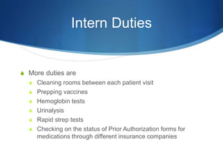 Intern Duties
S More duties are
S Cleaning rooms between each patient visit
S Prepping vaccines
S Hemoglobin tests
S Urinalysis
S Rapid strep tests
S Checking on the status of Prior Authorization forms for
medications through different insurance companies
 